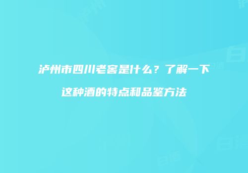 泸州市四川老窖是什么？了解一下这种酒的特点和品鉴方法