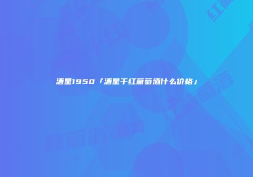 酒星1950「酒星干红葡萄酒什么价格」