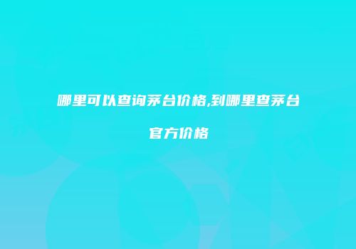 哪里可以查询茅台价格,到哪里查茅台官方价格