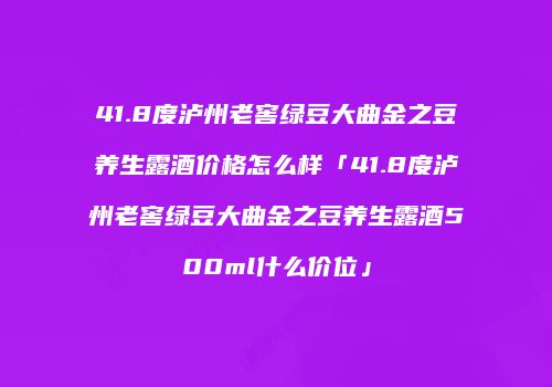 41.8度泸州老窖绿豆大曲金之豆养生露酒价格怎么样「41.8度泸州老窖绿豆大曲金之豆养生露酒500ml什么价位」