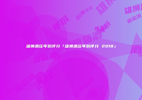 雄狮酒庄年份评分「雄狮酒庄年份评分 2018」