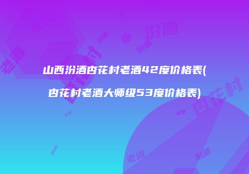 山西汾酒杏花村老酒42度价格表(杏花村老酒大师级53度价格表)