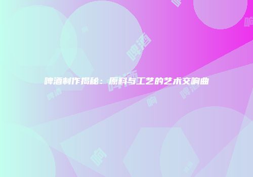 啤酒制作揭秘：原料与工艺的艺术交响曲