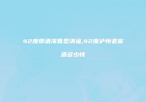 42度郎酒浓香型洪福,42度泸州老窖酒多少钱