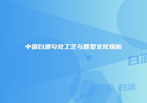 中国白酒勾兑工艺与香型文化探析