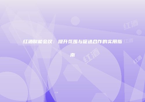 红酒赋能会议：提升氛围与促进合作的实用指南