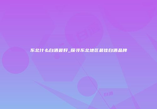 东北什么白酒最好_探寻东北地区最佳白酒品牌