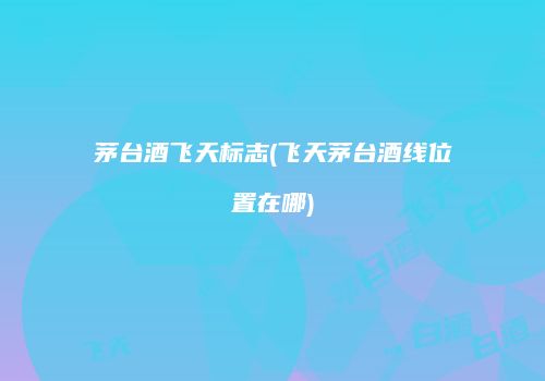 茅台酒飞天标志(飞天茅台酒线位置在哪)