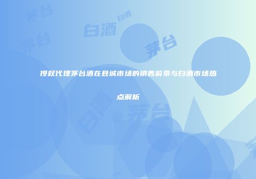 授权代理茅台酒在县城市场的销售前景与白酒市场热点解析