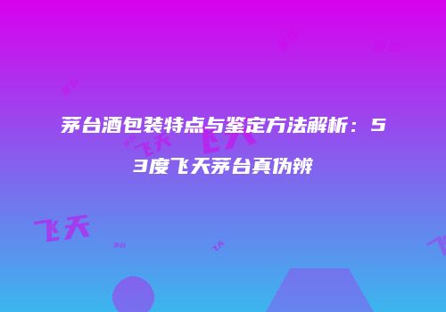 茅台酒包装特点与鉴定方法解析：53度飞天茅台真伪辨