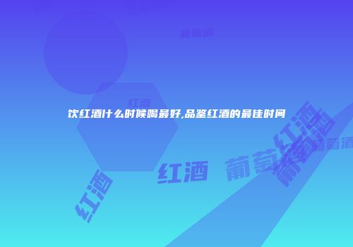 饮红酒什么时候喝最好,品鉴红酒的最佳时间