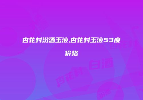 杏花村汾酒玉液,杏花村玉液53度价格