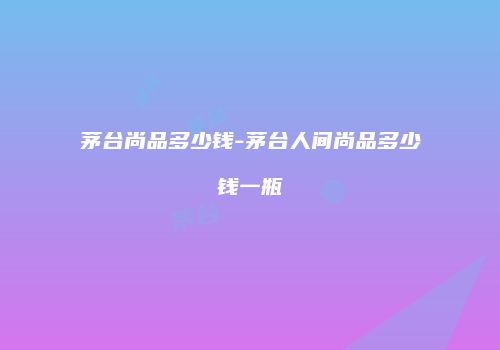 茅台尚品多少钱-茅台人间尚品多少钱一瓶