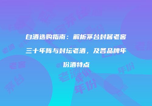 白酒选购指南：解析茅台封酱老窖三十年阵与封坛老酒，及各品牌年份酒特点