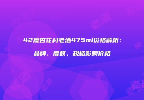 42度杏花村老酒475ml价格解析：品牌、度数、规格影响价格