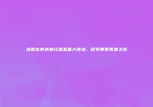 法国吉恭达斯红酒品鉴六步法，尽享尊贵美酒之旅