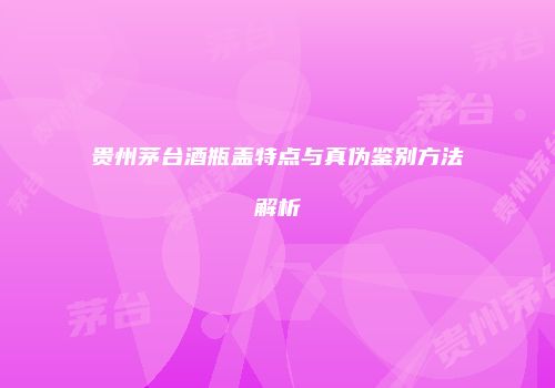贵州茅台酒瓶盖特点与真伪鉴别方法解析