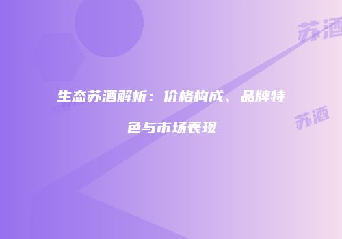生态苏酒解析：价格构成、品牌特色与市场表现