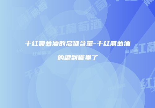 干红葡萄酒的总糖含量-干红葡萄酒的糖到哪里了