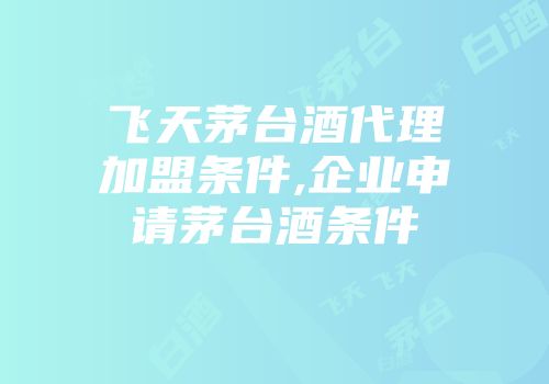 飞天茅台酒代理加盟条件,企业申请茅台酒条件
