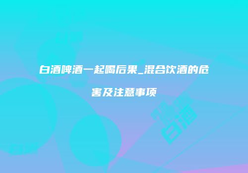 白酒啤酒一起喝后果_混合饮酒的危害及注意事项