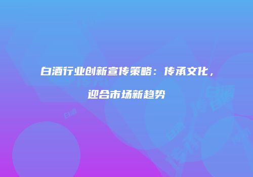 白酒行业创新宣传策略：传承文化，迎合市场新趋势