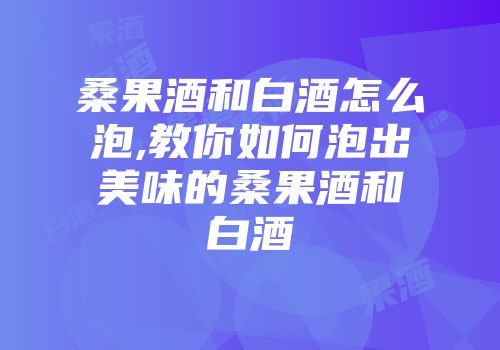 桑果酒和白酒怎么泡,教你如何泡出美味的桑果酒和白酒