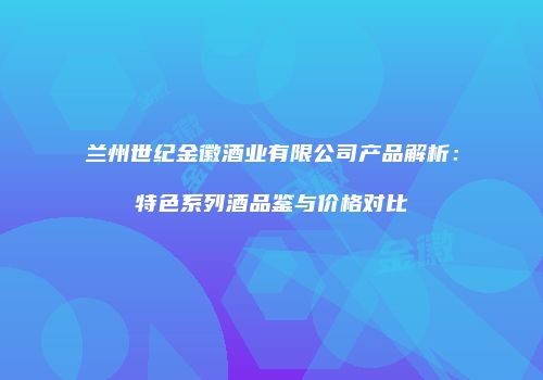 兰州世纪金徽酒业有限公司产品解析：特色系列酒品鉴与价格对比