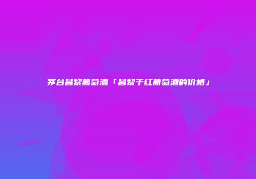 茅台昌黎葡萄酒「昌黎干红葡萄酒的价格」