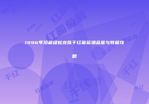 1996年珍藏级蛇龙珠干红葡萄酒品鉴与收藏攻略