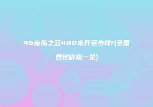 46度海之蓝480毫升多少钱?(全国各地价格一览)