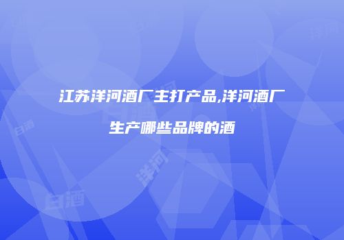 江苏洋河酒厂主打产品,洋河酒厂生产哪些品牌的酒