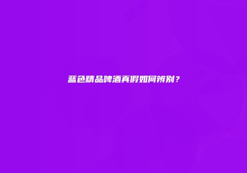 蓝色精品啤酒真假如何辨别？