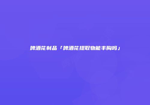 啤酒花制品「啤酒花提取物能丰胸吗」