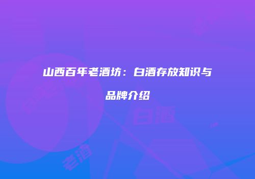 山西百年老酒坊：白酒存放知识与品牌介绍