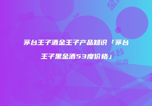茅台王子酒金王子产品知识「茅台王子黑金酒53度价格」