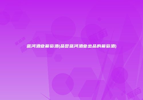蓝河酒业葡萄酒(品尝蓝河酒业出品的葡萄酒)