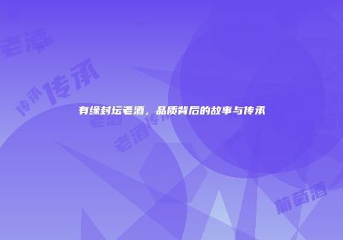 有缘封坛老酒，品质背后的故事与传承