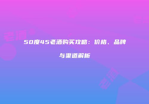 50度45老酒购买攻略：价格、品牌与渠道解析