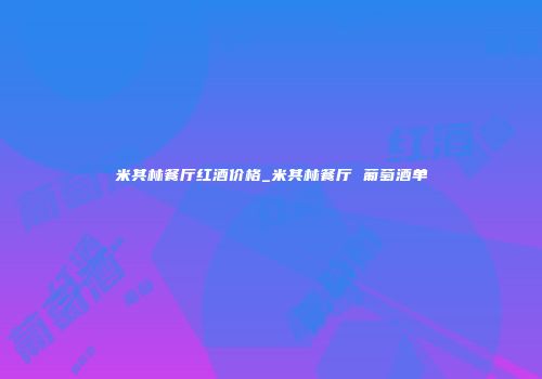 米其林餐厅红酒价格_米其林餐厅 葡萄酒单