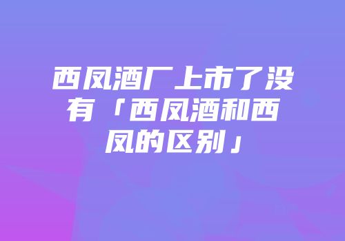 西凤酒厂上市了没有「西凤酒和西凤的区别」