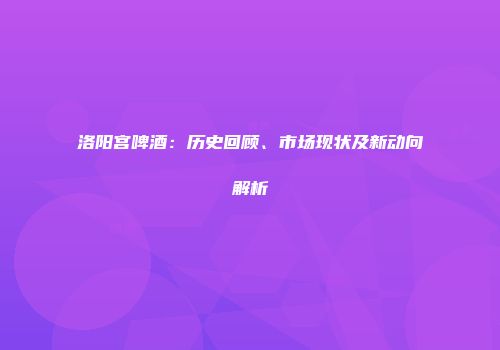 洛阳宫啤酒：历史回顾、市场现状及新动向解析