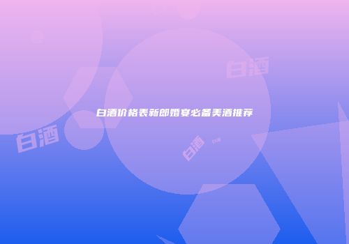 白酒价格表新郎婚宴必备美酒推荐