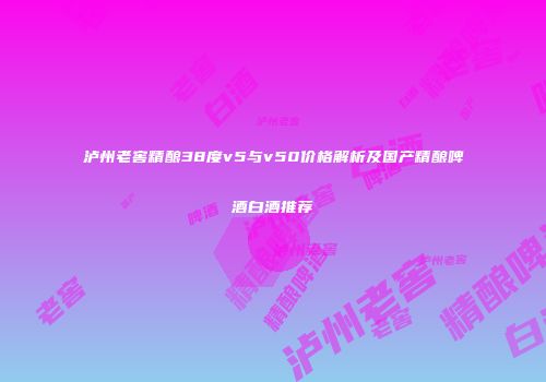 泸州老窖精酿38度v5与v50价格解析及国产精酿啤酒白酒推荐