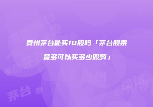贵州茅台能买10股吗「茅台股票最多可以买多少股啊」