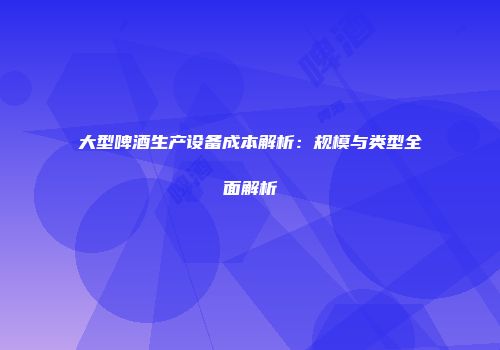 大型啤酒生产设备成本解析：规模与类型全面解析
