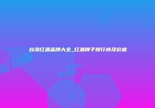 台湾红酒品牌大全_红酒牌子排行榜及价格