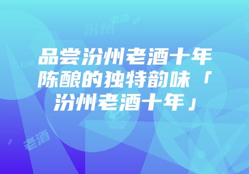 品尝汾州老酒十年陈酿的独特韵味「汾州老酒十年」