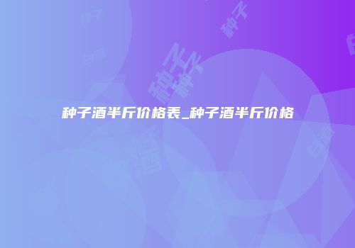 种子酒半斤价格表_种子酒半斤价格