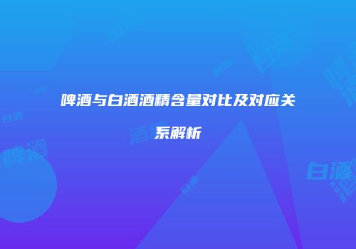 啤酒与白酒酒精含量对比及对应关系解析